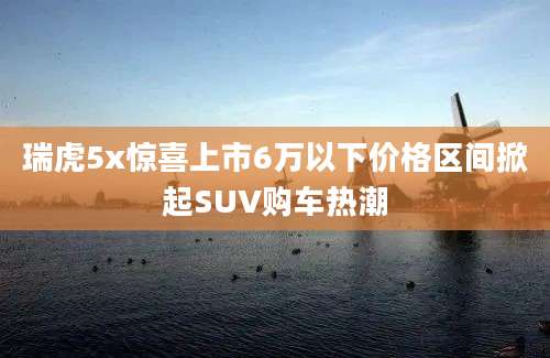 瑞虎5x惊喜上市6万以下价格区间掀起SUV购车热潮