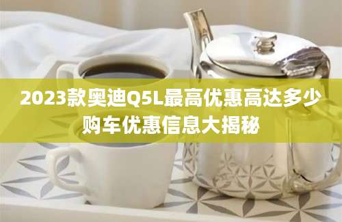 2023款奥迪Q5L最高优惠高达多少购车优惠信息大揭秘
