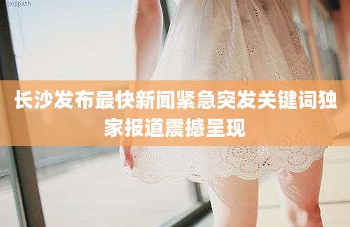 长沙发布最快新闻紧急突发关键词独家报道震撼呈现