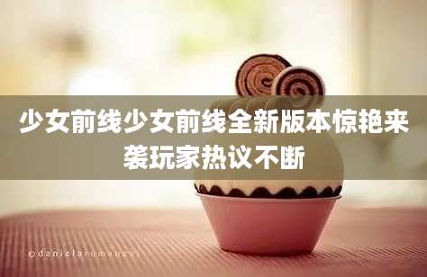 少女前线少女前线全新版本惊艳来袭玩家热议不断