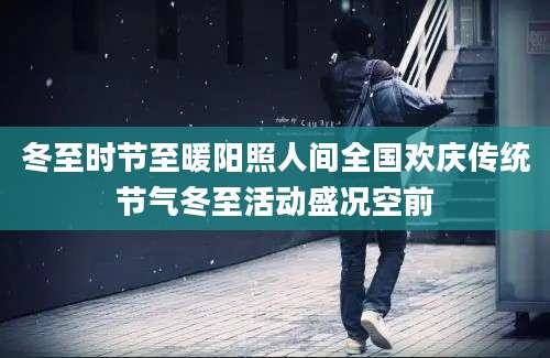 冬至时节至暖阳照人间全国欢庆传统节气冬至活动盛况空前