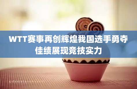 WTT赛事再创辉煌我国选手勇夺佳绩展现竞技实力