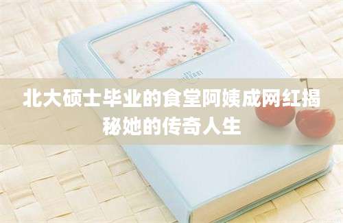 北大硕士毕业的食堂阿姨成网红揭秘她的传奇人生