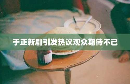 于正新剧引发热议观众期待不已