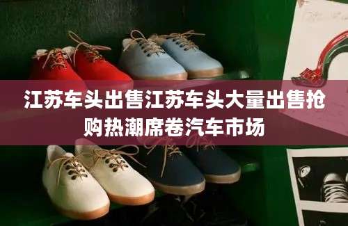 江苏车头出售江苏车头大量出售抢购热潮席卷汽车市场