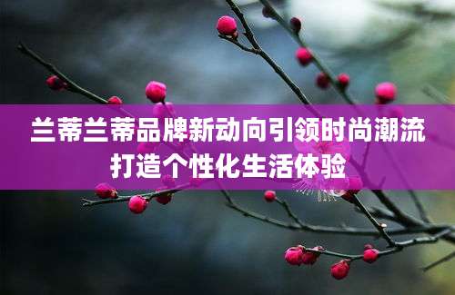 兰蒂兰蒂品牌新动向引领时尚潮流打造个性化生活体验