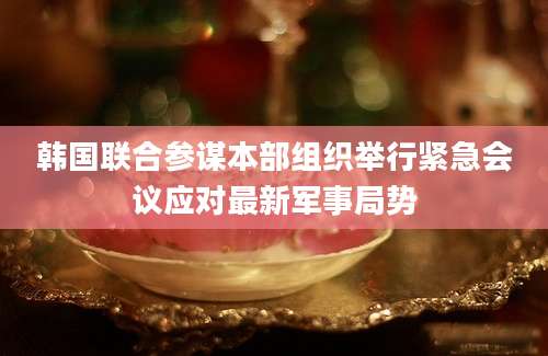 韩国联合参谋本部组织举行紧急会议应对最新军事局势