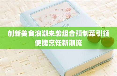 创新美食浪潮来袭组合预制菜引领便捷烹饪新潮流