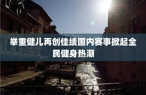 举重健儿再创佳绩国内赛事掀起全民健身热潮