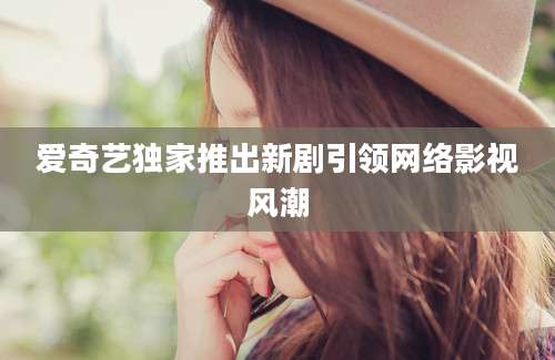 爱奇艺独家推出新剧引领网络影视风潮