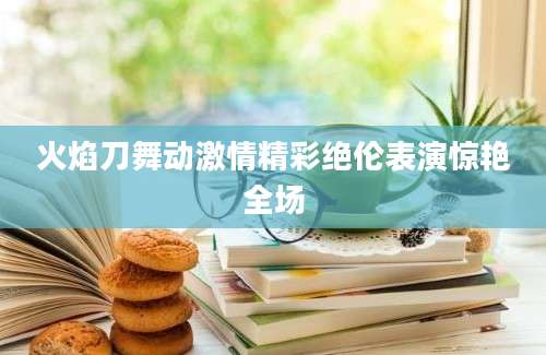 火焰刀舞动激情精彩绝伦表演惊艳全场