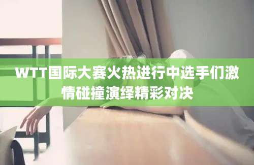 WTT国际大赛火热进行中选手们激情碰撞演绎精彩对决