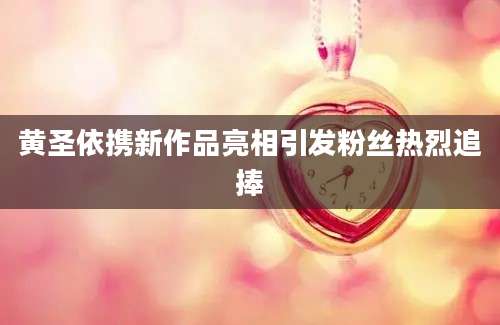 黄圣依携新作品亮相引发粉丝热烈追捧