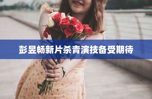 彭昱畅新片杀青演技备受期待