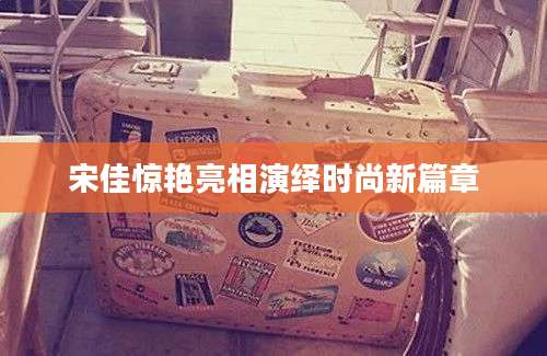 宋佳惊艳亮相演绎时尚新篇章