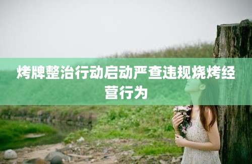 烤牌整治行动启动严查违规烧烤经营行为