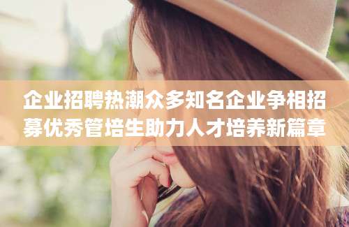 企业招聘热潮众多知名企业争相招募优秀管培生助力人才培养新篇章