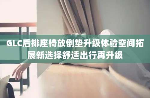 GLC后排座椅放倒垫升级体验空间拓展新选择舒适出行再升级