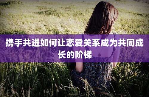 携手共进如何让恋爱关系成为共同成长的阶梯