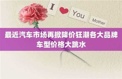 最近汽车市场再掀降价狂潮各大品牌车型价格大跳水