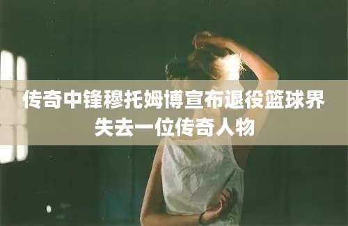 传奇中锋穆托姆博宣布退役篮球界失去一位传奇人物