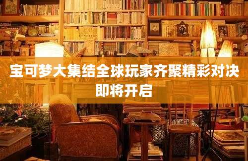 宝可梦大集结全球玩家齐聚精彩对决即将开启