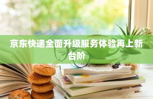 京东快递全面升级服务体验再上新台阶