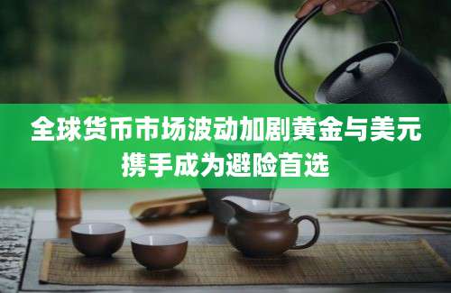 全球货币市场波动加剧黄金与美元携手成为避险首选