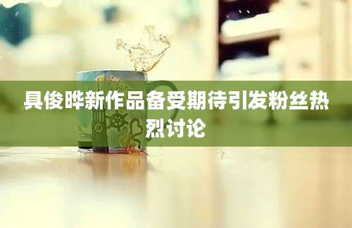 具俊晔新作品备受期待引发粉丝热烈讨论