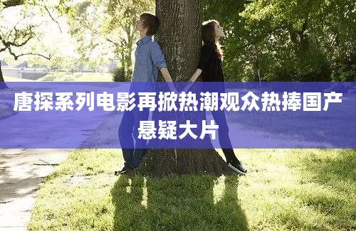 唐探系列电影再掀热潮观众热捧国产悬疑大片
