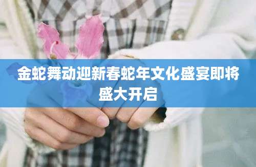 金蛇舞动迎新春蛇年文化盛宴即将盛大开启