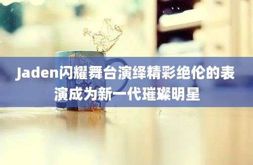 Jaden闪耀舞台演绎精彩绝伦的表演成为新一代璀璨明星