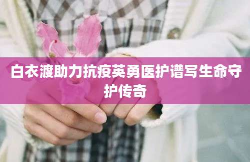 白衣渡助力抗疫英勇医护谱写生命守护传奇