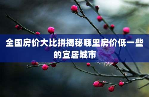 全国房价大比拼揭秘哪里房价低一些的宜居城市