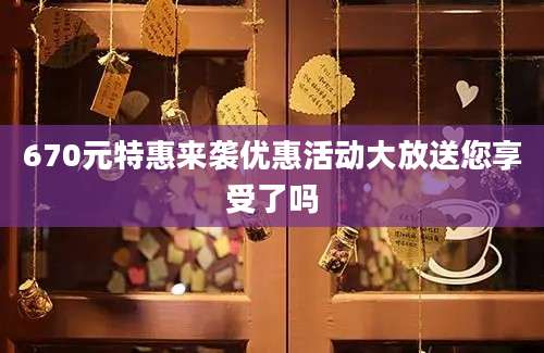 670元特惠来袭优惠活动大放送您享受了吗