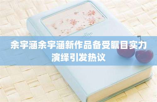 余宇涵余宇涵新作品备受瞩目实力演绎引发热议