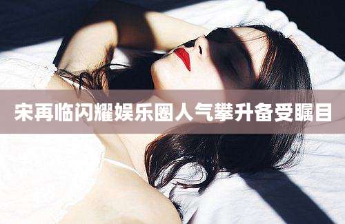 宋再临闪耀娱乐圈人气攀升备受瞩目