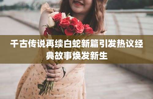千古传说再续白蛇新篇引发热议经典故事焕发新生