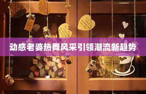 动感老婆热舞风采引领潮流新趋势