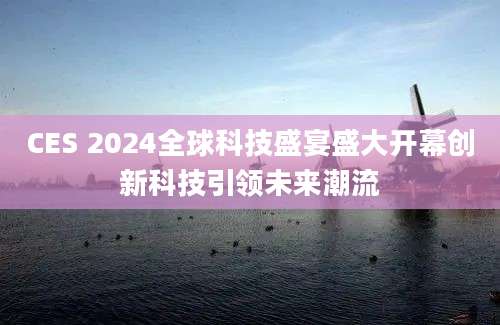 CES 2024全球科技盛宴盛大开幕创新科技引领未来潮流