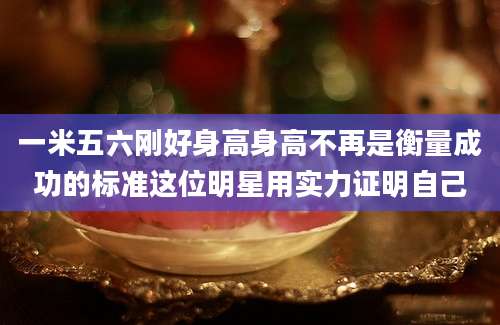 一米五六刚好身高身高不再是衡量成功的标准这位明星用实力证明自己