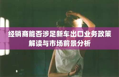 经销商能否涉足新车出口业务政策解读与市场前景分析