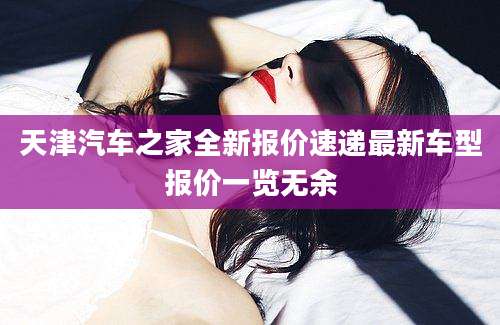 天津汽车之家全新报价速递最新车型报价一览无余