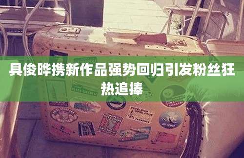 具俊晔携新作品强势回归引发粉丝狂热追捧