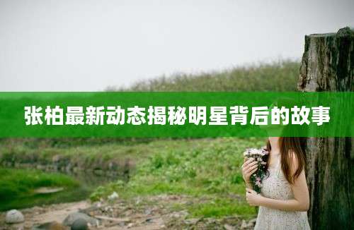 张柏最新动态揭秘明星背后的故事