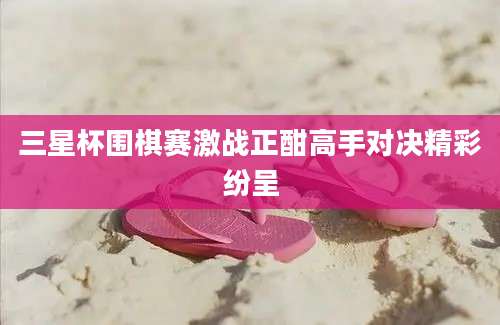 三星杯围棋赛激战正酣高手对决精彩纷呈