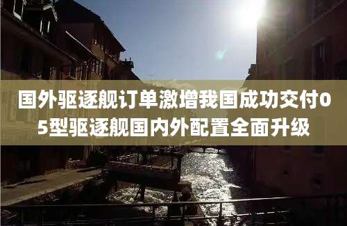 国外驱逐舰订单激增我国成功交付05型驱逐舰国内外配置全面升级