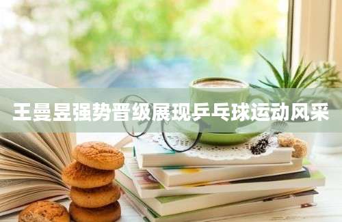 王曼昱强势晋级展现乒乓球运动风采