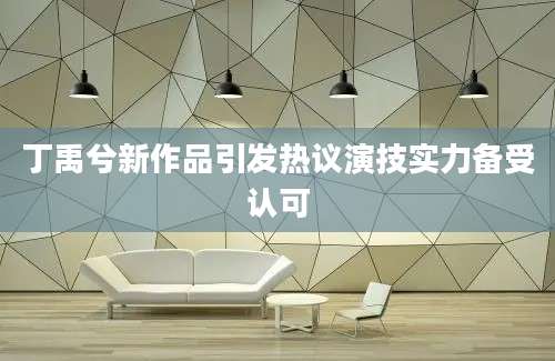 丁禹兮新作品引发热议演技实力备受认可