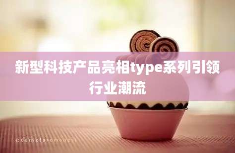 新型科技产品亮相type系列引领行业潮流